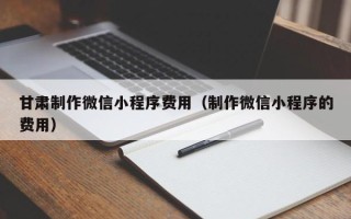 克拉玛依甘肃制作微信小程序费用（制作微信小程序的费用）