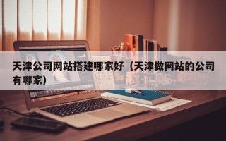 克拉玛依天津公司网站搭建哪家好（天津做网站的公司有哪家）