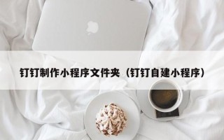 克拉玛依钉钉制作小程序文件夹（钉钉自建小程序）
