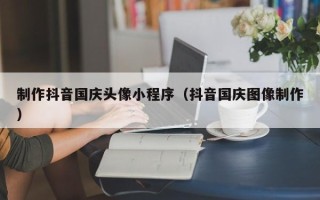 克拉玛依制作抖音国庆头像小程序（抖音国庆图像制作）