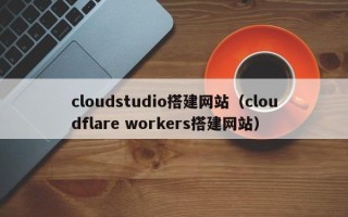克拉玛依cloudstudio搭建网站（cloudflare workers搭建网站）
