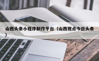 克拉玛依山西头条小程序制作平台（山西视点今日头条）